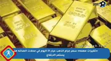 «تغيرات مهمة» سعر جرام الذهب عيار 21 اليوم في محلات الصاغة هل يستمر الارتفاع